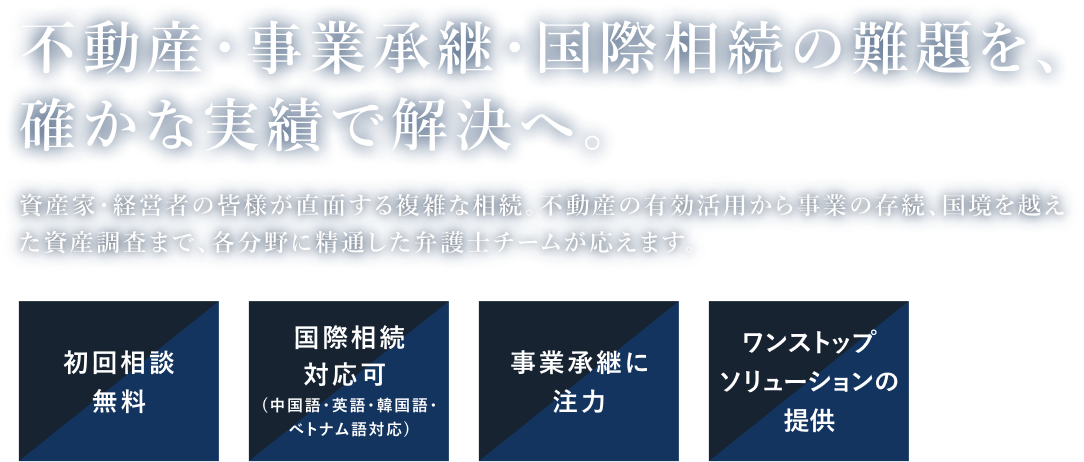 不動産・事業承継・国際相続の難題を、確かな実績で解決へ。資産家・経営者の皆様が直面する複雑な相続。不動産の有効活用から事業の存続、国境を越えた資産調査まで、各分野に精通した弁護士チームが応えます。